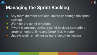 Managing the Sprint Backlog
● Any team member can add, delete or change the sprint
backlog
● Work for the sprint emerges
● If work is unclear, define a sprint backlog item with a
larger amount of time and break it down later
● Update work remaining as more becomes known
11K
 