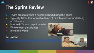 The Sprint Review
● Team presents what it accomplished during the sprint
● Typically takes the form of a demo of new features or underlying
architecture
● Informal (2-hour prep time rule)
● Whole team participates
● Invite the world
A Review:
https://www.youtube.com/watch?v=Q6jMgmPIxmk
11K
 