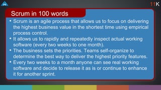 • Scrum is an agile process that allows us to focus on delivering
the highest business value in the shortest time using empirical
process control.
• It allows us to rapidly and repeatedly inspect actual working
software (every two weeks to one month).
• The business sets the priorities. Teams self-organize to
determine the best way to deliver the highest priority features.
• Every two weeks to a month anyone can see real working
software and decide to release it as is or continue to enhance
it for another sprint.
Scrum in 100 words
11K
 