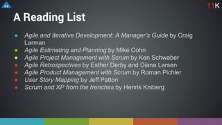 A Reading List
● Agile and Iterative Development: A Manager’s Guide by Craig
Larman
● Agile Estimating and Planning by Mike Cohn
● Agile Project Management with Scrum by Ken Schwaber
● Agile Retrospectives by Esther Derby and Diana Larsen
● Agile Product Management with Scrum by Roman Pichler
● User Story Mapping by Jeff Patton
● Scrum and XP from the trenches by Henrik Kniberg
11K
 