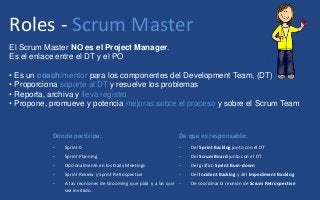 Roles - Scrum Master
El Scrum Master NO es el Project Manager.
Es el enlace entre el DT y el PO
• Es un coach/mentor para los componentes del Development Team, (DT)
• Proporciona soporte al DT y resuelve los problemas
• Reporta, archiva y lleva registro
• Propone, promueve y potencia mejoras sobre el proceso y sobre el Scrum Team
Donde participa:
- Sprint 0
- Sprint Planning
- Opcionalmente en los Daily Meetings
- Sprint Review y Sprint Retrospective
- A las reuniones de Grooming que pida y a las que
sea invitado
De que es responsable:
- Del Sprint Backlog junto con el DT
- Del Scrum Board junto con el DT
- Del gráfico Sprint Burn-down
- Del Incident Backlog y del Impediment Backlog
- De coordinar la reunión de Scrum Retrospective
 
