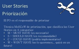 User Stories
Priorización
El PO es el responsable de priorizar
Técnica MoSCoW de priorización, que clasifica las User
Stories en 4 categorias:
• M - MUST HAVE (es necesario)
• S - SHOULD HAVE (es recomendable)
• C - COULD HAVE (podría implementarse)
• W - WON'T HAVE (no lo queremos... quizá en un
futuro)
 