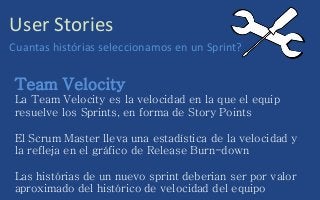 User Stories
Cuantas histórias seleccionamos en un Sprint?
Team Velocity
La Team Velocity es la velocidad en la que el equip
resuelve los Sprints, en forma de Story Points
El Scrum Master lleva una estadística de la velocidad y
la refleja en el gráfico de Release Burn-down
Las histórias de un nuevo sprint deberian ser por valor
aproximado del histórico de velocidad del equipo
 
