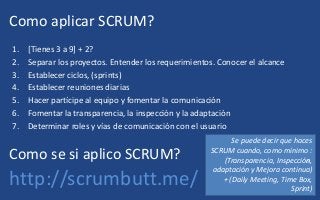 Como aplicar SCRUM?
1. [Tienes 3 a 9] + 2?
2. Separar los proyectos. Entender los requerimientos. Conocer el alcance
3. Establecer ciclos, (sprints)
4. Establecer reuniones diarias
5. Hacer partícipe al equipo y fomentar la comunicación
6. Fomentar la transparencia, la inspección y la adaptación
7. Determinar roles y vías de comunicación con el usuario
Como se si aplico SCRUM?
http://scrumbutt.me/
Se puede decir que haces
SCRUM cuando, como mínimo :
(Transparencia, Inspección,
adaptación y Mejora continua)
+ (Daily Meeting, Time Box,
Sprint)
 