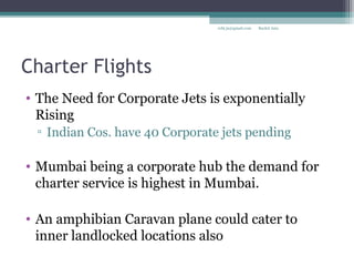 Charter Flights
• The Need for Corporate Jets is exponentially
Rising
▫ Indian Cos. have 40 Corporate jets pending
• Mumbai being a corporate hub the demand for
charter service is highest in Mumbai.
• An amphibian Caravan plane could cater to
inner landlocked locations also
Rachit Jainrcht.jn@gmail.com
 
