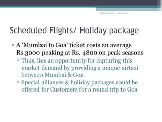 Scheduled Flights/ Holiday package
• A ‘Mumbai to Goa’ ticket costs an average
Rs.3000 peaking at Rs. 4800 on peak seasons
▫ Thus, lies an opportunity for capturing this
market demand by providing a unique airtaxi
between Mumbai & Goa
▫ Special alliances & holiday packages could be
offered for Customers for a round trip to Goa
Rachit Jainrcht.jn@gmail.com
 