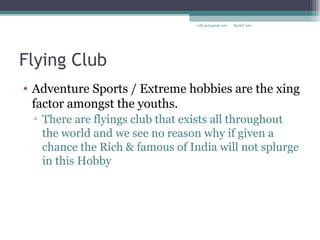 Flying Club
• Adventure Sports / Extreme hobbies are the xing
factor amongst the youths.
▫ There are flyings club that exists all throughout
the world and we see no reason why if given a
chance the Rich & famous of India will not splurge
in this Hobby
Rachit Jainrcht.jn@gmail.com
 