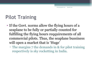Pilot Training
• If the Govt. norms allow the flying hours of a
seaplane to be fully or partially counted for
fulfilling the flying hours reqquirements of all
commercial pilots. Thus, the seaplane bussiness
will open a market that is ‘Huge’
▫ The margins 7 the demands in & for pilot training
respectively is sky rocketting in India.
Rachit Jainrcht.jn@gmail.com
 