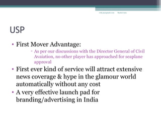 USP
• First Mover Advantage:
▫ As per our discussions with the Director General of Civil
Avaiation, no other player has approached for seaplane
approval
• First ever kind of service will attract extensive
news coverage & hype in the glamour world
automatically without any cost
• A very effective launch pad for
branding/advertising in India
Rachit Jainrcht.jn@gmail.com
 