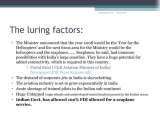 The luring factors:
• The Minister announced that the year 2008 would be the ‘Year for the
Helicopters’ and the next focus area for the Ministry would be the
helicopters and the seaplanes……. Seaplanes, he said, had immense
possibilities with India’s large coastline. They have a huge potential for
added connectivity, which is required in this country.
 Praful Patel ( Civil Aviation Minister of India)
NewspaperPIB Press Release.mht
• The demand of corporate jets in India is skyrocketting
• The aviation industry is set to grow exponentially in India
• Acute shortage of trained pilots in the Indian sub-continent
• Huge Untapped virgin islands and undeveloped tourist location present in the Indian ocean.
• Indian Govt. has allowed 100% FDI allowed for a seaplane
service.
Rachit Jainrcht.jn@gmail.com
 