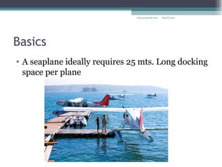 Basics
• A seaplane ideally requires 25 mts. Long docking
space per plane
Rachit Jainrcht.jn@gmail.com
 