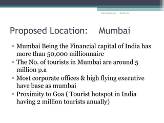 Proposed Location: Mumbai
• Mumbai Being the Financial capital of India has
more than 50,000 millionnaire
• The No. of tourists in Mumbai are around 5
million p.a
• Most corporate offices & high flying executive
have base as mumbai
• Proximity to Goa ( Tourist hotspot in India
having 2 million tourists anually)
Rachit Jainrcht.jn@gmail.com
 