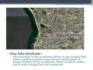 • Near Juhu Aerodrome :
▫ The proximity to the aerodrome allows to use straight float
plane aswell as provide ready acces to maintainance &
hanger facilities of the aerodrome. Planes could be pulled
out of water straight into the aerodrome
Rachit Jainrcht.jn@gmail.com
 