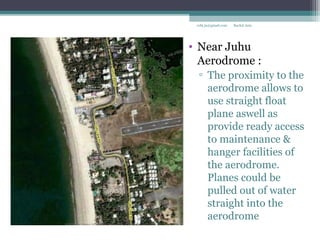 • Near Juhu
Aerodrome :
▫ The proximity to the
aerodrome allows to
use straight float
plane aswell as
provide ready access
to maintenance &
hanger facilities of
the aerodrome.
Planes could be
pulled out of water
straight into the
aerodrome
Rachit Jainrcht.jn@gmail.com
 