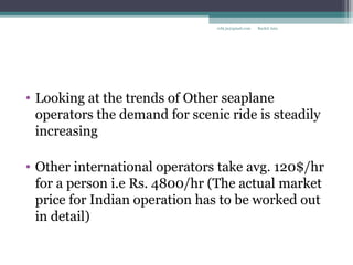 • Looking at the trends of Other seaplane
operators the demand for scenic ride is steadily
increasing
• Other international operators take avg. 120$/hr
for a person i.e Rs. 4800/hr (The actual market
price for Indian operation has to be worked out
in detail)
Rachit Jainrcht.jn@gmail.com
 