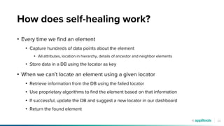 22
How does self-healing work?
• Every time we find an element
• Capture hundreds of data points about the element
• All attributes, location in hierarchy, details of ancestor and neighbor elements
• Store data in a DB using the locator as key
• When we can’t locate an element using a given locator
• Retrieve information from the DB using the failed locator
• Use proprietary algorithms to find the element based on that information
• If successful, update the DB and suggest a new locator in our dashboard
• Return the found element
 