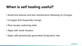 24
When is self healing useful?
• Avoid test failures and test maintenance following UI changes
• UI pages that frequently change
• Poor locator authoring skills
• Apps with weak locators
• Apps with dynamically generated UI (dynamic ids)
 