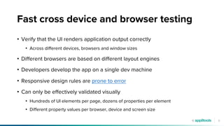 9
Fast cross device and browser testing
• Verify that the UI renders application output correctly
• Across different devices, browsers and window sizes
• Different browsers are based on different layout engines
• Developers develop the app on a single dev machine
• Responsive design rules are prone to error
• Can only be effectively validated visually
• Hundreds of UI elements per page, dozens of properties per element
• Different property values per browser, device and screen size
 