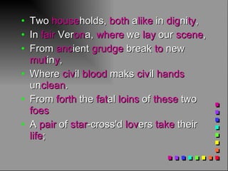 Two  house holds,  both  a like  in  dig ni ty ,  In  fair  Ver on a,  where  we  lay  our  scene ,  From  anc ient  grudge  break  to  new  mut in y ,  Where  civ il  blood  maks  civ il  hands  un clean .  From  forth  the  fat al  loins  of  these  two  foes   A  pair  of  star -cross'd  lov ers  take  their  life ;  