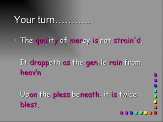 Your turn……….. The  qual it y  of  mer cy  is  not  strain'd , It  dropp eth  as  the  gen tle  rain  from  heav’n Up on  the  pless  be neath : it  is  twice  blest ; It  bless eth  him  that  gives  and  him  that  teks :  