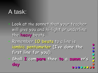 A task: Look at  the  sonnet that your teacher will give you and hi-light or underline the  heavy  beats Remember  10 beats  to a line is  iambic pentameter  [I’ve done the first line for you]: Shall  I  com pare  thee  to  a  summ er’s  day 