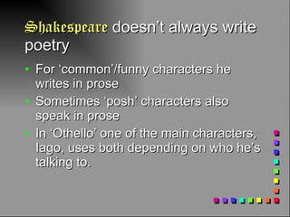 Shakespeare  doesn’t always write poetry For ‘common’/funny characters he writes in prose Sometimes ‘posh’ characters also speak in prose In ‘Othello’ one of the main characters, Iago, uses both depending on who he’s talking to.  