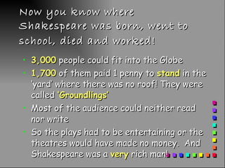 Now you know where Shakespeare was born, went to school, died and worked!   3,000  people could fit into the Globe 1,700  of them paid 1 penny to  stand  in the ‘yard’ where there was no roof! They were called  ‘Groundlings’ Most of the audience could neither read nor write So the plays had to be entertaining or the theatres would have made no money.  And Shakespeare was a  very  rich man!  