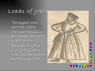 Loads of jokes! The biggest stars were the ‘clowns’ The most famous were Will Kempe – this is a picture of him – Shakespeare got so cross with Kempe’s fame (and improvising) that he sacked him!  