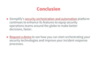Conclusion
● Siemplify's security orchestration and automation platform
continues to enhance its features to equip security
operations teams around the globe to make better
decisions, faster.
● Request a demo to see how you can start orchestrating your
security technologies and improve your incident response
processes.
 