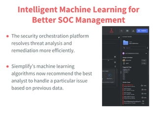 Intelligent Machine Learning for
Better SOC Management
● The security orchestration platform
resolves threat analysis and
remediation more efficiently.
● Siemplify’s machine learning
algorithms now recommend the best
analyst to handle a particular issue
based on previous data.
 