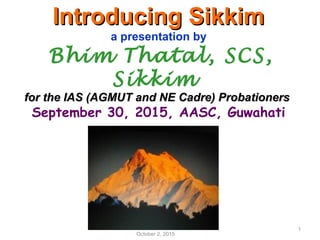Introducing SikkimIntroducing Sikkim
a presentation by
Bhim Thatal, SCS,
Sikkim
for the IAS (AGMUT and NE Cadre) Probationersfor the IAS (AGMUT and NE Cadre) Probationers
September 30, 2015, AASC, Guwahati
October 2, 2015
1
 