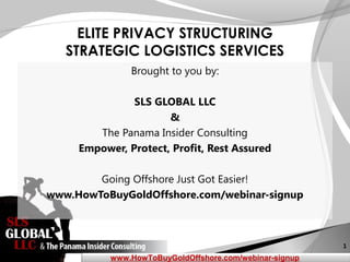 1
www.HowToBuyGoldOffshore.com/webinar-signup
ELITE PRIVACY STRUCTURING
STRATEGIC LOGISTICS SERVICES
Brought to you by:
SLS GLOBAL LLC
&
The Panama Insider Consulting
Empower, Protect, Profit, Rest Assured
Going Offshore Just Got Easier!
www.HowToBuyGoldOffshore.com/webinar-signup
 