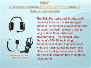 The SM1P's upgraded Bluetooth®
module allows for the streaming of
audio to the headset, a valuable feature
for users that listen to music during
long work shifts in high-noise
environments.  The headset uses
Sensear’s SENS® technology to
enhance speech and suppress noise
while the noise-cancelling boom mic
filters out background noises so that
only speech is transmitted through the
microphone.
 