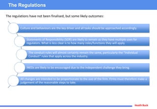 Heath Buck
The Regulations
Culture and behaviours are the key driver and all tasks should be approached accordingly.
Statements of Responsibility (SOR) are likely to remain as they have multiple uses for
regulators. What is less clear is to how many roles/functions they will apply.
The conduct rules will almost certainly remain the same, particularly the “Individual
Conduct” rules that apply across the industry.
iNEDs are likely to be encouraged due to the independent challenge they bring.
All changes are intended to be proportionate to the size of the firm. Firms must therefore make a
judgement of the reasonable steps to take.
The regulations have not been finalised, but some likely outcomes:
 