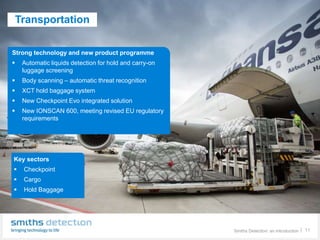 Key sectors : Aviation – air cargo screening
Smiths Detection: an introduction │ 11
Transportation
Strong technology and new product programme
 Automatic liquids detection for hold and carry-on
luggage screening
 Body scanning – automatic threat recognition
 XCT hold baggage system
 New Checkpoint Evo integrated solution
 New IONSCAN 600, meeting revised EU regulatory
requirements
Key sectors
 Checkpoint
 Cargo
 Hold Baggage
 