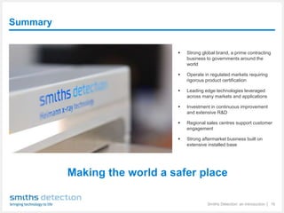 Summary
Smiths Detection: an introduction │ 16
 Strong global brand, a prime contracting
business to governments around the
world
 Operate in regulated markets requiring
rigorous product certification
 Leading edge technologies leveraged
across many markets and applications
 Investment in continuous improvement
and extensive R&D
 Regional sales centres support customer
engagement
 Strong aftermarket business built on
extensive installed base
Making the world a safer place
 
