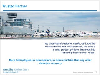 Smiths Detection: an introduction │ 17
Trusted Partner
We understand customer needs, we know the
market drivers and characteristics, we have a
strong product portfolio that feeds into
satisfying those market needs.
More technologies, in more sectors, in more countries than any other
detection company
 