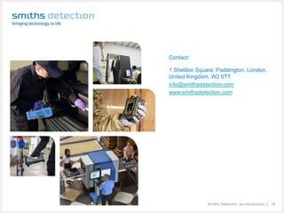 Smiths Detection: an introduction │ 18
Contact:
1 Sheldon Square, Paddington, London,
United Kingdom, W2 6TT
info@smithsdetection.com
www.smithsdetection.com
 