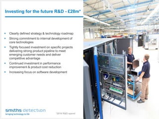 Investing for the future R&D - £28m*
Smiths Detection: an introduction │ 8
 Clearly defined strategy & technology roadmap
 Strong commitment to internal development of
core technologies
 Tightly focused investment on specific projects
delivering strong product pipeline to meet
emerging customer needs and deliver
competitive advantage
 Continued investment in performance
improvement & product cost reduction
 Increasing focus on software development
*2016 R&D spend
 