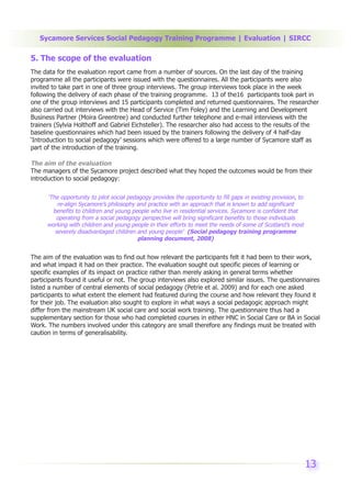 Sycamore Services Social Pedagogy Training Programme | Evaluation | SIRCC

5. The scope of the evaluation
The data for the evaluation report came from a number of sources. On the last day of the training
programme all the participants were issued with the questionnaires. All the participants were also
invited to take part in one of three group interviews. The group interviews took place in the week
following the delivery of each phase of the training programme. 13 of the16 participants took part in
one of the group interviews and 15 participants completed and returned questionnaires. The researcher
also carried out interviews with the Head of Service (Tim Foley) and the Learning and Development
Business Partner (Moira Greentree) and conducted further telephone and e-mail interviews with the
trainers (Sylvia Holthoff and Gabriel Eichsteller). The researcher also had access to the results of the
baseline questionnaires which had been issued by the trainers following the delivery of 4 half-day
‘Introduction to social pedagogy’ sessions which were offered to a large number of Sycamore staff as
part of the introduction of the training.

The aim of the evaluation
The managers of the Sycamore project described what they hoped the outcomes would be from their
introduction to social pedagogy:

      ‘The opportunity to pilot social pedagogy provides the opportunity to fill gaps in existing provision, to
          re-align Sycamore’s philosophy and practice with an approach that is known to add significant
        benefits to children and young people who live in residential services. Sycamore is confident that
         operating from a social pedagogy perspective will bring significant benefits to those individuals
      working with children and young people in their efforts to meet the needs of some of Scotland’s most
         severely disadvantaged children and young people’ (Social pedagogy training programme
                                           planning document, 2008)


The aim of the evaluation was to find out how relevant the participants felt it had been to their work,
and what impact it had on their practice. The evaluation sought out specific pieces of learning or
specific examples of its impact on practice rather than merely asking in general terms whether
participants found it useful or not. The group interviews also explored similar issues. The questionnaires
listed a number of central elements of social pedagogy (Petrie et al. 2009) and for each one asked
participants to what extent the element had featured during the course and how relevant they found it
for their job. The evaluation also sought to explore in what ways a social pedagogic approach might
differ from the mainstream UK social care and social work training. The questionnaire thus had a
supplementary section for those who had completed courses in either HNC in Social Care or BA in Social
Work. The numbers involved under this category are small therefore any findings must be treated with
caution in terms of generalisability.




                                                                                                                  13
 