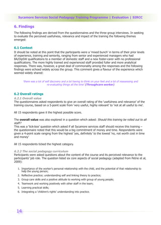Sycamore Services Social Pedagogy Training Programme | Evaluation | SIRCC

6. Findings
The following findings are derived from the questionnaires and the three group interviews. In seeking
to evaluate the perceived usefulness, relevance and impact of the training the following themes
emerged:

6.1 Context
It should be noted at this point that the participants were a ‘mixed bunch’ in terms of their prior levels
of experience, training and seniority, ranging from senior and experienced managers who had
BA/DipSW qualifications to a member of domestic staff and a new foster-carer with no professional
qualifications. The more highly trained and experienced staff provided fuller and more analytical
responses. There was, however, a great deal of commonality among the responses and the following
findings were echoed widely across the group. This comment gives a flavour of the experience which
seemed widely shared:

       ‘there was a lot of self discovery and a lot having to think on your feet and a lot of reassessing and
                             re-evaluating things all the time’ (Throughcare worker)


6.2 Overall ratings
6.2.1 Overall value
The questionnaires asked respondents to give an overall rating of the ‘usefulness and relevance’ of the
training course, based on a 5-point scale from ‘very useful, highly relevant’ to ‘not at all useful to me’.

All 15 respondents gave it the highest possible score.

The overall value was also explored in a question which asked: Should this training be rolled out to all
staff?
This was a ‘tick-box’ question which asked if all Sycamore services staff should receive this training –
the questionnaire noted that this would be a big commitment of money and time. Respondents were
given a 4-point scale ranging from the highest ‘yes, definitely’ to the lowest ‘no, not worth cost in time
and money’

All 15 respondents ticked the highest category.

6.2.2 The social pedagogy curriculum
Participants were asked questions about the content of the course and its perceived relevance to the
participants’ job role. The question listed six core aspects of social pedagogy (adapted from Petrie et al,
2009):

   1. Importance of the worker’s personal relationship with the child, and the potential of that relationship to
      help the young person;
   2. Reflective practice; understanding self and linking theory to practice;
   3. Group care skills and a positive attitude to working with group of young people;
   4. Teamwork and working positively with other staff in the team;
   5. Learning practical skills;
   6. Integrating a ‘children’s rights’ understanding into practice.




  14
 
