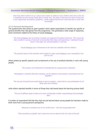 Sycamore Services Social Pedagogy Training Programme | Evaluation | SIRCC

      when they didn’t conform to our culture and it made me reflect on how children when they come into
      a residential services having maybe been in foster care, the shock it must have for them coming into
      a very regimented, boundaries, guidelines, I really enjoyed that bit and I took that back to work with
                                                  me actually’


6.3.2 Personal development
The questionnaire also posed an open question which asked respondents to identify any specific or
general benefits they had gained from the programme. This generated a wide range of responses,
some comments related to the theory of social pedagogy,

      ‘The social pedagogy way of working is already very apparent throughout Sycamore. This course has
       been excellent in giving a framework and providing fresh ideas and experiences; ‘challenge through
                               choice* (see page 19), and participation in learning.’


                ‘Social pedagogy puts a framework to the work we undertake with the children.’


      ‘The practical nature of the activities which helped to make social pedagogy more meaningful to me
                                                    and my role.’


others picked up specific aspects such as teamwork or the use of practical activities in work with young
people,

                  ‘The massive use of teamwork to develop both as a group and an individual.’


       ‘Participation in activities that have meaning, can be related to work practice, remembered and not
                                                      forgotten.’


      ‘The real use of practical and varied tasks to look at subjects – which led to a real participation by all
                                             those who were involved.’


while others reported benefits in terms of things they had leaned about the learning process itself.

       ‘The use of different styles to allow all to learn and develop a better understanding and knowledge
                                                         base.’


A number of respondents felt that they had not just learned about young people but had been made to
think more from a young person’s perspective.

                  ‘Being put in situations out of my comfort zone – how the young people feel!’


            ‘That everything is possible; that I need more time to attend to the ‘fun’ part of the job.’




 16
 