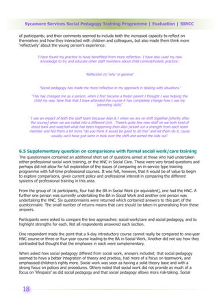 Sycamore Services Social Pedagogy Training Programme | Evaluation | SIRCC

of participants; and their comments seemed to include both the increased capacity to reflect on
themselves and how they interacted with children and colleagues, but also made them think more
‘reflectively’ about the young person’s experience:

          ‘I have found my practice to have benefitted from more reflection. I have also used my new
             knowledge to try and educate other staff members about child centred/holistic practice.’


                                        ‘Reflection on ‘why’ in general’


            ‘Social pedagogy has made me more reflective in my approach in dealing with situations.’

       ‘This has changed me as a person, when I first became a foster parent I thought I was helping the
         child my way. Now that that I have attended the course it has completely change how I use my
                                                ‘parenting skills’.’


     ‘I see an impact of both the staff team because Alan & I when we are on shift together [shortly after
      the course] when we are called into a different Unit. There’s quite few new staff on we both kind of
       stood back and watched what has been happening then Alan picked out a strength from each team
     member and fed them a bit more “do you think it would be good to do this” and let them do it, cause
                   usually we’d have just went in took over the shift and sorted the kids out’.



6.5 Supplementary question on comparisons with formal social work/care training
The questionnaire contained an additional short set of questions aimed at those who had undertaken
either professional social work training, or the HNC in Social Care. These were very broad questions and
perhaps did not allow for full exploration of the issues of comparing an in-service type training
programme with full-time professional courses. It was felt, however, that it would be of value to begin
to explore comparisons, given current policy and professional interest in comparing the different
systems of professional training in this area.

From the group of 16 participants, four had the BA in Social Work (or equivalent), one had the HNC. A
further one person was currently undertaking the BA in Social Work and another one person was
undertaking the HNC. Six questionnaires were returned which contained answers to this part of the
questionnaire. The small number of returns means that care should be taken in generalising from these
answers.

Participants were asked to compare the two approaches: social work/care and social pedagogy, and to
highlight strengths for each. Not all respondents answered each section.

One respondent made the point that a 9-day introductory course cannot really be compared to one-year
HNC course or three or four-year course leading to the BA in Social Work. Another did not say how they
contrasted but thought that the emphases in each were complementary.

When asked how social pedagogy differed from social work, answers included; that social pedagogy
seemed to have a better integration of theory and practice, had more of a focus on teamwork, and
emphasised children’s rights more. Social work was seen as having a solid theory base and with a
strong focus on polices and procedures. Others noted that social work did not provide as much of a
focus on ‘lifespace’ as did social pedagogy and that social pedagogy allows more risk-taking. Social



 18
 