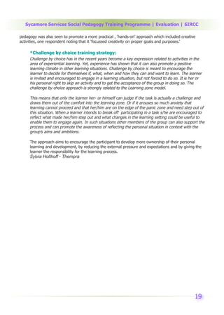 Sycamore Services Social Pedagogy Training Programme | Evaluation | SIRCC

pedagogy was also seen to promote a more practical , ‘hands-on’ approach which included creative
activities, one respondent noting that it ‘focussed creativity on proper goals and purposes.’

     *Challenge by choice training strategy:
     Challenge by choice has in the recent years become a key expression related to activities in the
     area of experiential learning. Yet, experience has shown that it can also promote a positive
     learning climate in other learning situations. Challenge by choice is meant to encourage the
     learner to decide for themselves if, what, when and how they can and want to learn. The learner
     is invited and encouraged to engage in a learning situation, but not forced to do so. It is her or
     his personal right to skip an activity and to get the acceptance of the group in doing so. The
     challenge by choice approach is strongly related to the Learning zone model.

     This means that only the learner her- or himself can judge if the task is actually a challenge and
     draws them out of the comfort into the learning zone. Or if it arouses so much anxiety that
     learning cannot proceed and that her/him are on the edge of the panic zone and need step out of
     this situation. When a learner intends to break off participating in a task s/he are encouraged to
     reflect what made her/him step out and what changes in the learning setting could be useful to
     enable them to engage again. In such situations other members of the group can also support the
     process and can promote the awareness of reflecting the personal situation in context with the
     group’s aims and ambitions.

     The approach aims to encourage the participant to develop more ownership of their personal
     learning and development, by reducing the external pressure and expectations and by giving the
     learner the responsibility for the learning process.
     Sylvia Holthoff - Thempra




                                                                                                   19
 