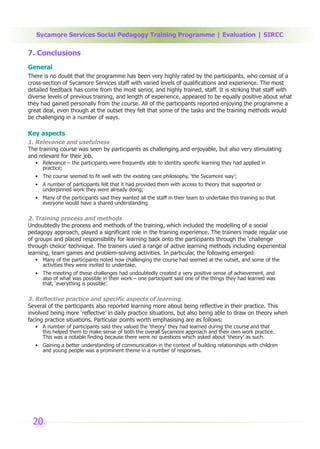 Sycamore Services Social Pedagogy Training Programme | Evaluation | SIRCC

7. Conclusions
General
There is no doubt that the programme has been very highly rated by the participants, who consist of a
cross-section of Sycamore Services staff with varied levels of qualifications and experience. The most
detailed feedback has come from the most senior, and highly trained, staff. It is striking that staff with
diverse levels of previous training, and length of experience, appeared to be equally positive about what
they had gained personally from the course. All of the participants reported enjoying the programme a
great deal, even though at the outset they felt that some of the tasks and the training methods would
be challenging in a number of ways.

Key aspects
1. Relevance and usefulness
The training course was seen by participants as challenging and enjoyable, but also very stimulating
and relevant for their job.
  • Relevance – the participants were frequently able to identity specific learning they had applied in
    practice;
  • The course seemed to fit well with the existing care philosophy, ‘the Sycamore way’;
  • A number of participants felt that it had provided them with access to theory that supported or
    underpinned work they were already doing;
  • Many of the participants said they wanted all the staff in their team to undertake this training so that
    everyone would have a shared understanding.

2. Training process and methods
Undoubtedly the process and methods of the training, which included the modelling of a social
pedagogy approach, played a significant role in the training experience. The trainers made regular use
of groups and placed responsibility for learning back onto the participants through the ‘challenge
through choice’ technique. The trainers used a range of active learning methods including experiential
learning, team games and problem-solving activities. In particular, the following emerged:
  • Many of the participants noted how challenging the course had seemed at the outset, and some of the
    activities they were invited to undertake.
  • The meeting of these challenges had undoubtedly created a very positive sense of achievement, and
    also of what was possible in their work – one participant said one of the things they had learned was
    that, ‘everything is possible’.

3. Reflective practice and specific aspects of learning
Several of the participants also reported learning more about being reflective in their practice. This
involved being more ‘reflective’ in daily practice situations, but also being able to draw on theory when
facing practice situations. Particular points worth emphasising are as follows:
  • A number of participants said they valued the ‘theory’ they had learned during the course and that
    this helped them to make sense of both the overall Sycamore approach and their own work practice.
    This was a notable finding because there were no questions which asked about ‘theory’ as such.
  • Gaining a better understanding of communication in the context of building relationships with children
    and young people was a prominent theme in a number of responses.




 20
 