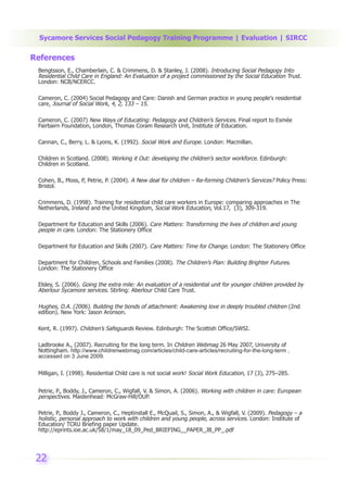 Sycamore Services Social Pedagogy Training Programme | Evaluation | SIRCC

References
 Bengtsson, E., Chamberlain, C. & Crimmens, D. & Stanley, J. (2008). Introducing Social Pedagogy Into
 Residential Child Care in England: An Evaluation of a project commissioned by the Social Education Trust.
 London: NCB/NCERCC.

 Cameron, C. (2004) Social Pedagogy and Care: Danish and German practice in young people's residential
 care, Journal of Social Work, 4, 2, 133 – 15.

 Cameron, C. (2007) New Ways of Educating: Pedagogy and Children’s Services. Final report to Esmée
 Fairbairn Foundation, London, Thomas Coram Research Unit, Institute of Education.

 Cannan, C., Berry, L. & Lyons, K. (1992). Social Work and Europe. London: Macmillan.

 Children in Scotland. (2008). Working it Out: developing the children’s sector workforce. Edinburgh:
 Children in Scotland.

 Cohen, B., Moss, P, Petrie, P. (2004). A New deal for children – Re-forming Children's Services? Policy Press:
 Bristol.

 Crimmens, D. (1998). Training for residential child care workers in Europe: comparing approaches in The
 Netherlands, Ireland and the United Kingdom, Social Work Education, Vol.17, (3), 309-319.

 Department for Education and Skills (2006). Care Matters: Transforming the lives of children and young
 people in care. London: The Stationery Office

 Department for Education and Skills (2007). Care Matters: Time for Change. London: The Stationery Office

 Department for Children, Schools and Families (2008). The Children’s Plan: Building Brighter Futures.
 London: The Stationery Office

 Elsley, S. (2006). Going the extra mile: An evaluation of a residential unit for younger children provided by
 Aberlour Sycamore services. Stirling: Aberlour Child Care Trust.

 Hughes, D.A. (2006). Building the bonds of attachment: Awakening love in deeply troubled children (2nd
 edition). New York: Jason Aronson.

 Kent, R. (1997). Children’s Safeguards Review. Edinburgh: The Scottish Office/SWSI.

 Ladbrooke A., (2007). Recruiting for the long term. In Children Webmag 26 May 2007, University of
 Nottingham. http://www.childrenwebmag.com/articles/child-care-articles/recruiting-for-the-long-term ,
 accessed on 3 June 2009.


 Milligan, I. (1998). Residential Child care is not social work! Social Work Education, 17 (3), 275–285.


 Petrie, P., Boddy, J., Cameron, C., Wigfall, V. & Simon, A. (2006). Working with children in care: European
 perspectives. Maidenhead: McGraw-Hill/OUP.

 Petrie, P., Boddy J., Cameron, C., Heptinstall E., McQuail, S., Simon, A., & Wigfall, V. (2009). Pedagogy – a
 holistic, personal approach to work with children and young people, across services. London: Institute of
 Education/ TCRU Briefing paper Update.
 http://eprints.ioe.ac.uk/58/1/may_18_09_Ped_BRIEFING__PAPER_JB_PP_.pdf




 22
 