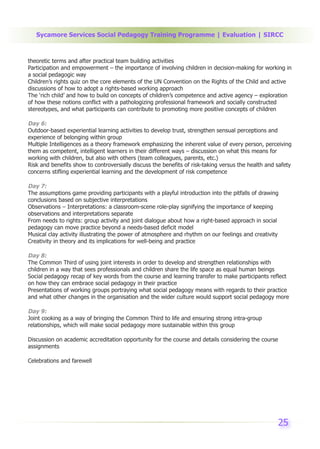 Sycamore Services Social Pedagogy Training Programme | Evaluation | SIRCC



theoretic terms and after practical team building activities
Participation and empowerment – the importance of involving children in decision-making for working in
a social pedagogic way
Children’s rights quiz on the core elements of the UN Convention on the Rights of the Child and active
discussions of how to adopt a rights-based working approach
The ‘rich child’ and how to build on concepts of children’s competence and active agency – exploration
of how these notions conflict with a pathologizing professional framework and socially constructed
stereotypes, and what participants can contribute to promoting more positive concepts of children

Day 6:
Outdoor-based experiential learning activities to develop trust, strengthen sensual perceptions and
experience of belonging within group
Multiple Intelligences as a theory framework emphasizing the inherent value of every person, perceiving
them as competent, intelligent learners in their different ways – discussion on what this means for
working with children, but also with others (team colleagues, parents, etc.)
Risk and benefits show to controversially discuss the benefits of risk-taking versus the health and safety
concerns stifling experiential learning and the development of risk competence

Day 7:
The assumptions game providing participants with a playful introduction into the pitfalls of drawing
conclusions based on subjective interpretations
Observations – Interpretations: a classroom-scene role-play signifying the importance of keeping
observations and interpretations separate
From needs to rights: group activity and joint dialogue about how a right-based approach in social
pedagogy can move practice beyond a needs-based deficit model
Musical clay activity illustrating the power of atmosphere and rhythm on our feelings and creativity
Creativity in theory and its implications for well-being and practice

Day 8:
The Common Third of using joint interests in order to develop and strengthen relationships with
children in a way that sees professionals and children share the life space as equal human beings
Social pedagogy recap of key words from the course and learning transfer to make participants reflect
on how they can embrace social pedagogy in their practice
Presentations of working groups portraying what social pedagogy means with regards to their practice
and what other changes in the organisation and the wider culture would support social pedagogy more

Day 9:
Joint cooking as a way of bringing the Common Third to life and ensuring strong intra-group
relationships, which will make social pedagogy more sustainable within this group

Discussion on academic accreditation opportunity for the course and details considering the course
assignments

Celebrations and farewell




                                                                                                    25
 