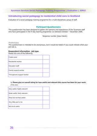 Sycamore Services Social Pedagogy Training Programme | Evaluation | SIRCC

Introducing social pedagogy to residential child care in Scotland
Evaluation of a social pedagogy training programme for a multi-disciplinary group of staff.



                                    Participant Questionnaire
This questionnaire has been designed to gather the opinions and experiences of the Sycamore staff
who have participated in the 9–day training programme run between October – December 2008.

                                             Response number (leave blank):


Preliminary
This questionnaire is intended to be anonymous, but it would be helpful if you could indicate what your
job role is.

Respondent information: job type.
Please tick one of the following:

Foster-carer

Residential worker

Education staff

Family support worker

Throughcare support worker



   1. Please give an overall rating for how useful and relevant this course has been for your work:
   (Tick one)

Very useful, highly relevant

Quite useful, fairly relevant

Okay but not that useful

Very little use to me

Not at all useful




  26
 