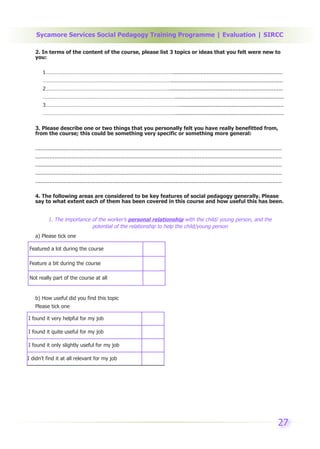 Sycamore Services Social Pedagogy Training Programme | Evaluation | SIRCC

   2. In terms of the content of the course, please list 3 topics or ideas that you felt were new to
   you:

       1……………………………………………………………………………….....................................................................
       ……………………………………………………………………………….......................................................................
       2……………………………………………………………………………........................................................................
       ………………………………………………………………………………….....................................................................
       3…………………………………………………………………………………...................................................................
       ………………………………………………………………………………….....................................................................

   3. Please describe one or two things that you personally felt you have really benefitted from,
   from the course; this could be something very specific or something more general:

   ............................................................................................................................................................
   ............................................................................................................................................................
   ............................................................................................................................................................
   ............................................................................................................................................................
   ............................................................................................................................................................

   4. The following areas are considered to be key features of social pedagogy generally. Please
   say to what extent each of them has been covered in this course and how useful this has been.


           1. The importance of the worker’s personal relationship with the child/ young person, and the
                             potential of the relationship to help the child/young person
   a) Please tick one

 Featured a lot during the course

 Feature a bit during the course

 Not really part of the course at all


   b) How useful did you find this topic
   Please tick one

I found it very helpful for my job

I found it quite useful for my job

I found it only slightly useful for my job

I didn’t find it at all relevant for my job




                                                                                                                                                            27
 