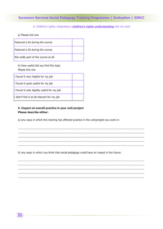 Sycamore Services Social Pedagogy Training Programme | Evaluation | SIRCC

                     6. Children’s rights; integrating a children’s rights understanding into my work


   a) Please tick one

Featured a lot during the course

Featured a bit during the course

Not really part of the course at all


   b) How useful did you find this topic
   Please tick one

I found it very helpful for my job

I found it quite useful for my job

I found it only slightly useful for my job

I didn’t find it at all relevant for my job



   5. Impact on overall practice in your unit/project
   Please describe either:

   a) any ways in which this training has affected practice in the unit/project you work in:


   .............................................................................................................................................................
   .............................................................................................................................................................
   .............................................................................................................................................................
   .............................................................................................................................................................
   .............................................................................................................................................................

   b) any ways in which you think that social pedagogy could have an impact in the future:

   .............................................................................................................................................................
   .............................................................................................................................................................
   .............................................................................................................................................................
   .............................................................................................................................................................
   .............................................................................................................................................................




  30
 